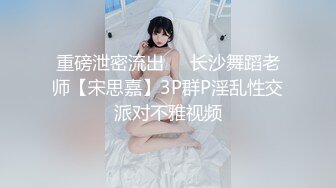 重磅泄密流出❤️长沙舞蹈老师【宋思嘉】3P群P淫乱性交派对不雅视频