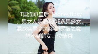 ✨T国淫趴皇后「honeytipsy」男女人妖通吃OF多男多女混战实录 约炮乡野民宿之意想不到的女上位骑乘