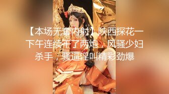 【本场无套内射】陕西探花一下午连续干了两炮，风骚少妇杀手，骚逼淫叫精彩劲爆