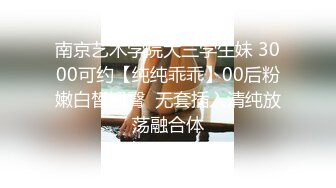 南京艺术学院大三学生妹 3000可约【纯纯乖乖】00后粉嫩白皙翘臀  无套插入清纯放荡融合体