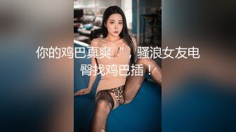 你的鸡巴真爽“，骚浪女友电臀找鸡巴插！