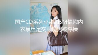 国产CD系列小甜甜SM情趣内衣黑丝足交眼镜男被爆操