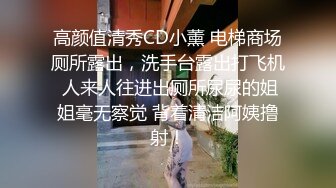 高颜值清秀CD小薰 电梯商场厕所露出，洗手台露出打飞机 人来人往进出厕所尿尿的姐姐毫无察觉 背着清洁阿姨撸射！