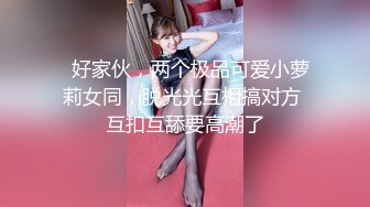   好家伙，两个极品可爱小萝莉女同，脱光光互相搞对方 互扣互舔要高潮了