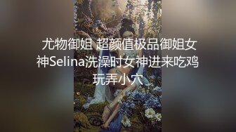  尤物御姐 超颜值极品御姐女神Selina洗澡时女神进来吃鸡玩弄小穴