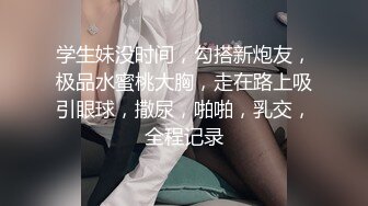 学生妹没时间，勾搭新炮友，极品水蜜桃大胸，走在路上吸引眼球，撒尿，啪啪，乳交，全程记录