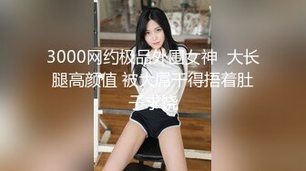 3000网约极品外围女神  大长腿高颜值 被大屌干得捂着肚子求饶