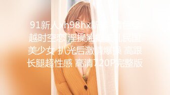 91新人xh98hx新作-情色穿越时空恋 淫操翘挺美乳民国美少女 扒光后激情爆操 高跟长腿超性感 高清720P完整版