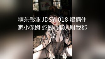 精东影业 JDSY-018 爆插住家小保姆 蛇蝎心肠人财我都要