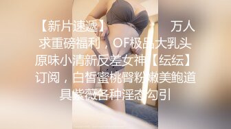 【新片速遞】  ⚫️⚫️⚫️万人求重磅福利，OF极品大乳头原味小清新反差女神【纭纭】订阅，白皙蜜桃臀粉嫩美鲍道具紫薇各种淫态勾引