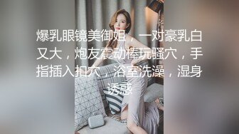 爆乳眼镜美御姐，一对豪乳白又大，炮友震动棒玩骚穴，手指插入扣穴，浴室洗澡，湿身诱惑