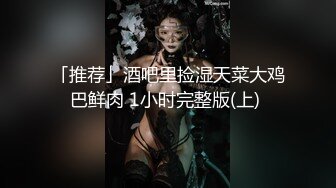 「推荐」酒吧里捡湿天菜大鸡巴鲜肉 1小时完整版(上) 