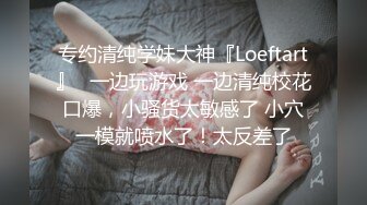 专约清纯学妹大神『Loeftart』✿一边玩游戏 一边清纯校花口爆，小骚货太敏感了 小穴一模就喷水了！太反差了