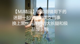 【MJ精品】猥琐眼镜哥下药迷翻一起出差的美女同事❤️换上黑丝玩弄她的大长腿和极品馒头鲍