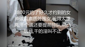 3800元约了好久才约到的女神级高素质外围女,长得太漂亮,干个逼还要提前排队,前凸后翘,干的淫叫不止