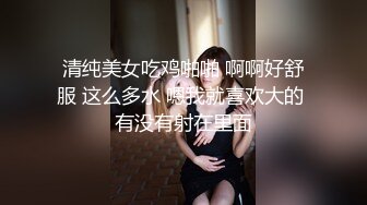 清纯美女吃鸡啪啪 啊啊好舒服 这么多水 嗯我就喜欢大的 有没有射在里面