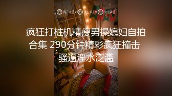 疯狂打桩机精瘦男操媳妇自拍合集 290分钟精彩疯狂撞击 骚逼淫水泛滥