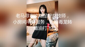  老马寻欢攻略足疗女技师，小房间半套服务，乳推毒龙转，精油打飞机