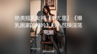 绝美翘乳女神『辛尤里』《爆乳画家的呻吟》后入怼操淫荡高潮