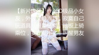 【新片速遞】 ❤36D极品小女友，外表文静乖巧，寂寞自己玩道具，假屌猛捅，地板上骑乘位，实在受不了，叫醒男友操逼