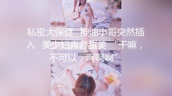 私密大保健⭐推油小哥突然插入⭐美少妇声音甜美 “干嘛，不可以，啊啊啊”