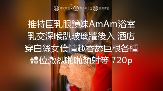 推特巨乳眼鏡妹AmAm浴室乳交深喉趴玻璃牆後入 酒店穿白絲女僕情趣吞舔巨根各種體位激烈啪啪顏射等 720p