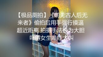 【极品厕拍】《前无古人后无来者》偷拍后用手强行摸逼 超近距离 拍摄手法极为大胆 吓得女生哇哇大叫