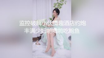  监控破解小伙情趣酒店约炮丰满少妇啪啪啪吃鲍鱼