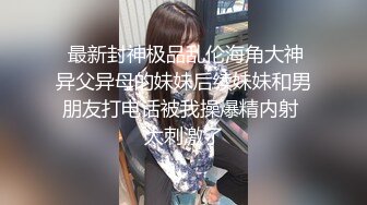  最新封神极品乱伦海角大神异父异母的妹妹后续妹妹和男朋友打电话被我操爆精内射 太刺激了