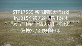 STP17555 新流摄影大师asklin1015全裸无遮作品【韩沐沐与巨根的激情火花】捆绑疯狂捣穴流出好多白浆