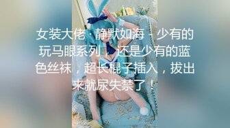 女装大佬 · 静默如海 - 少有的玩马眼系列， 还是少有的蓝色丝袜，超长棍子插入，拔出来就尿失禁了！