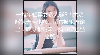 一堆年轻男女多人群P！大奶嫩妹无毛小穴！躺着被轮流输出，纹身眼镜妹，骑乘位猛坐爽翻