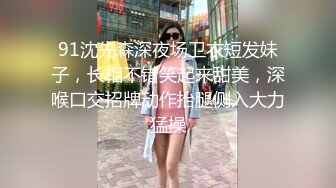 91沈先森深夜场卫衣短发妹子，长相不错笑起来甜美，深喉口交招牌动作抬腿侧入大力猛操