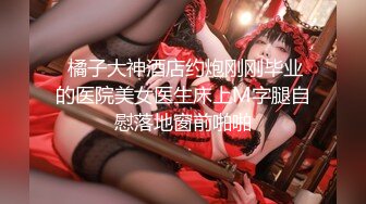  橘子大神酒店约炮刚刚毕业的医院美女医生床上M字腿自慰落地窗前啪啪