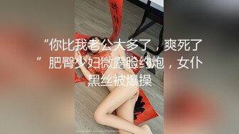 “你比我老公大多了，爽死了”肥臀少妇微露脸约炮，女仆黑丝被爆操