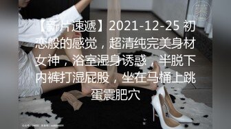 【新片速遞】2021-12-25 初恋般的感觉，超清纯完美身材女神，浴室湿身诱惑，半脱下内裤打湿屁股，坐在马桶上跳蛋震肥穴