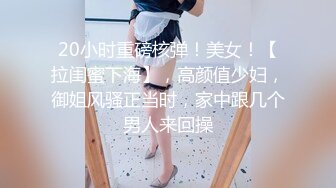 20小时重磅核弹！美女！【拉闺蜜下海】，高颜值少妇，御姐风骚正当时，家中跟几个男人来回操