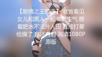 【剧情之王甄选】 老爸看见女儿和黑人一起非常生气 想着肥水不流外人田 直接打晕给操了 竟还内射 高清1080P原版