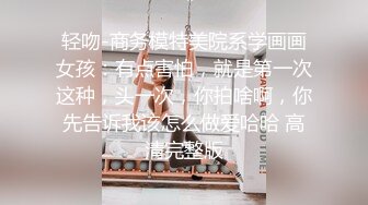 轻吻-商务模特美院系学画画女孩：有点害怕，就是第一次这种，头一次，你拍啥啊，你先告诉我该怎么做爱哈哈 高清完整版