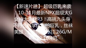 【新速片遞】 超级巨乳来袭！10-11月最新NPX超级大G女神大集合P3！高挑九头身 不符合科学比例的巨乳，丝袜美腿，自慰喷大水[1.26G/MP4/02:10:40]