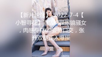 【新片速遞】  2022-7-4【小智寻花】酒店约操眼镜骚女，肉感身材69姿势口交，张开双腿正入爆操