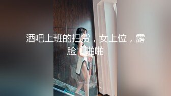 酒吧上班的扫货，女上位，露脸，啪啪