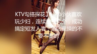 KTV勾搭探花】，帅小伙喜欢玩少妇，连续约了几个，成功搞定短发人妻，酒店里操的不要不要的