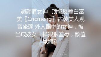 ✿超颜值女神✿顶级反差白富美〖Cncmeng〗古装美人观音坐莲 外人眼中的女神，被当成妓女一样狠狠羞辱，颜值党福利