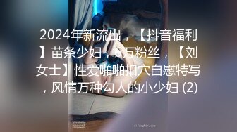 2024年新流出，【抖音福利】苗条少妇，6万粉丝，【刘女士】性爱啪啪扣穴自慰特写，风情万种勾人的小少妇 (2)