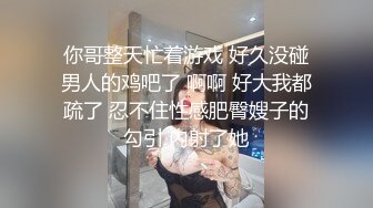 你哥整天忙着游戏 好久没碰男人的鸡吧了 啊啊 好大我都疏了 忍不住性感肥臀嫂子的勾引 内射了她