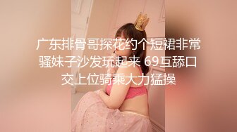 广东排骨哥探花约个短裙非常骚妹子沙发玩起来 69互舔口交上位骑乘大力猛操