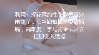 利哥丶探花网约性感学舞蹈外围妹子，黑丝翘臀拱桥姿势插嘴，高难度一字马骑乘，站立抬腿侧入猛操