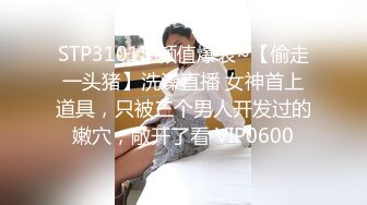 STP31015 颜值爆表~【偷走一头猪】洗澡直播 女神首上道具，只被三个男人开发过的嫩穴，敞开了看 VIP0600