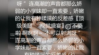 不要啦 啊啊啊～ 不可以射满呀 ”连高潮的声音都那么娇弱的小学妹却一直索要，娇嫩的让我有种蹂躏的反差感〖顶级美腿❤️视觉盛宴〗“不要啦 啊啊啊～ 不可以射满呀 ”连高潮的声音都那么娇弱的小学妹却一直索要，娇嫩的让我有种蹂躏的反差感 (3)